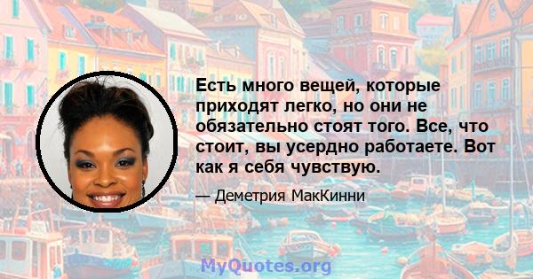 Есть много вещей, которые приходят легко, но они не обязательно стоят того. Все, что стоит, вы усердно работаете. Вот как я себя чувствую.