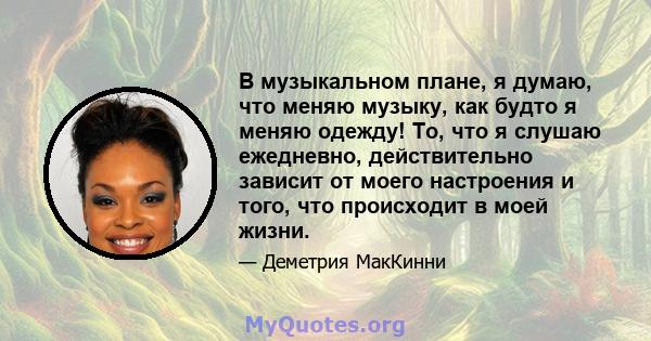 В музыкальном плане, я думаю, что меняю музыку, как будто я меняю одежду! То, что я слушаю ежедневно, действительно зависит от моего настроения и того, что происходит в моей жизни.