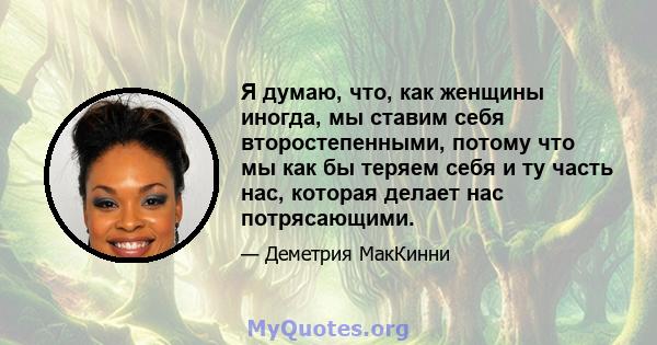 Я думаю, что, как женщины иногда, мы ставим себя второстепенными, потому что мы как бы теряем себя и ту часть нас, которая делает нас потрясающими.