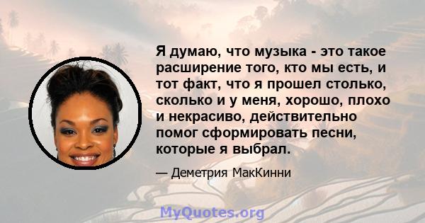 Я думаю, что музыка - это такое расширение того, кто мы есть, и тот факт, что я прошел столько, сколько и у меня, хорошо, плохо и некрасиво, действительно помог сформировать песни, которые я выбрал.