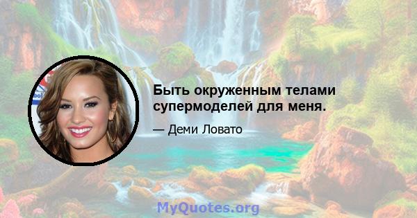 Быть окруженным телами супермоделей для меня.