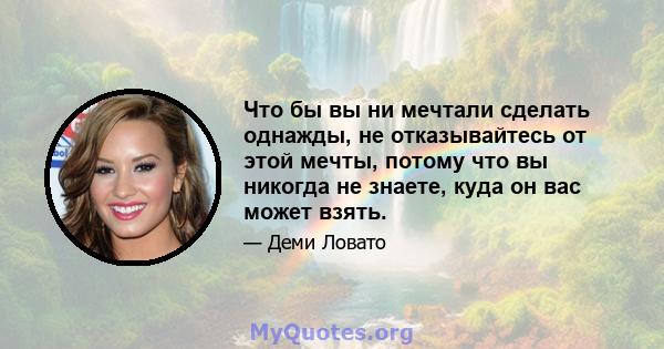 Что бы вы ни мечтали сделать однажды, не отказывайтесь от этой мечты, потому что вы никогда не знаете, куда он вас может взять.