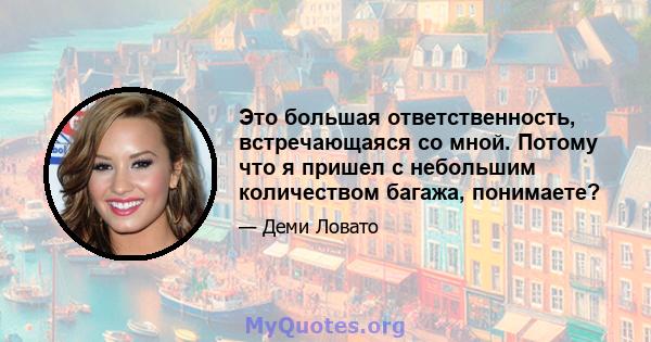 Это большая ответственность, встречающаяся со мной. Потому что я пришел с небольшим количеством багажа, понимаете?