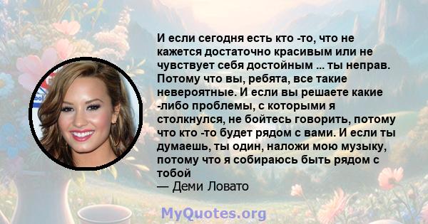 И если сегодня есть кто -то, что не кажется достаточно красивым или не чувствует себя достойным ... ты неправ. Потому что вы, ребята, все такие невероятные. И если вы решаете какие -либо проблемы, с которыми я