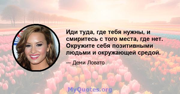 Иди туда, где тебя нужны, и смиритесь с того места, где нет. Окружите себя позитивными людьми и окружающей средой.