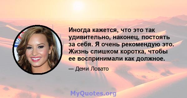 Иногда кажется, что это так удивительно, наконец, постоять за себя. Я очень рекомендую это. Жизнь слишком коротка, чтобы ее воспринимали как должное.