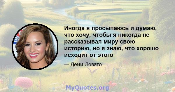 Иногда я просыпаюсь и думаю, что хочу, чтобы я никогда не рассказывал миру свою историю, но я знаю, что хорошо исходит от этого