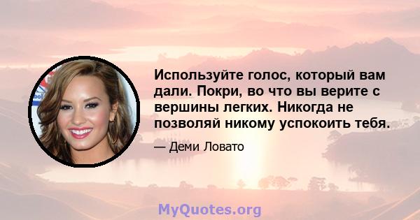 Используйте голос, который вам дали. Покри, во что вы верите с вершины легких. Никогда не позволяй никому успокоить тебя.