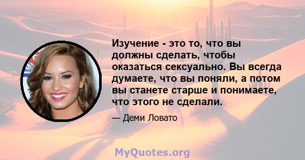 Изучение - это то, что вы должны сделать, чтобы оказаться сексуально. Вы всегда думаете, что вы поняли, а потом вы станете старше и понимаете, что этого не сделали.