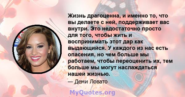 Жизнь драгоценна, и именно то, что вы делаете с ней, поддерживает вас внутри. Это недостаточно просто для того, чтобы жить и воспринимать этот дар как выдающийся. У каждого из нас есть опасения, но чем больше мы