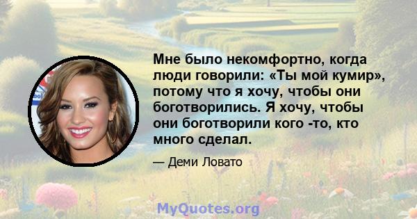 Мне было некомфортно, когда люди говорили: «Ты мой кумир», потому что я хочу, чтобы они боготворились. Я хочу, чтобы они боготворили кого -то, кто много сделал.