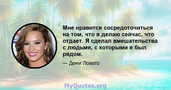 Мне нравится сосредоточиться на том, что я делаю сейчас, что отдает. Я сделал вмешательства с людьми, с которыми я был рядом.