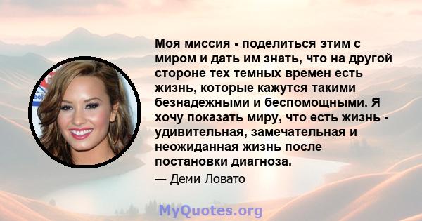 Моя миссия - поделиться этим с миром и дать им знать, что на другой стороне тех темных времен есть жизнь, которые кажутся такими безнадежными и беспомощными. Я хочу показать миру, что есть жизнь - удивительная,