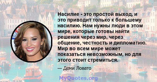 Насилие - это простой выход, и это приводит только к большему насилию. Нам нужны люди в этом мире, которые готовы найти решения через мир, через общение, честность и дипломатию. Мир во всем мире может показаться