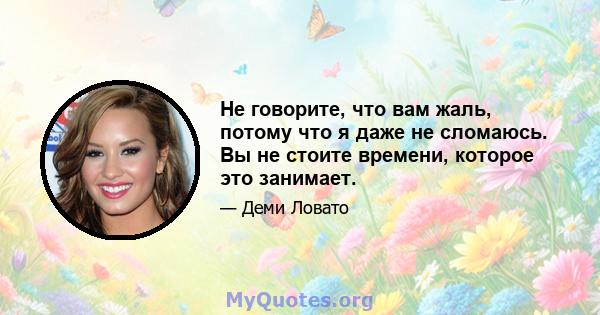 Не говорите, что вам жаль, потому что я даже не сломаюсь. Вы не стоите времени, которое это занимает.