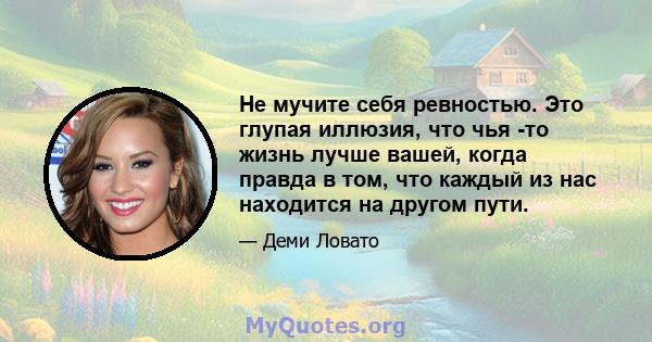 Не мучите себя ревностью. Это глупая иллюзия, что чья -то жизнь лучше вашей, когда правда в том, что каждый из нас находится на другом пути.