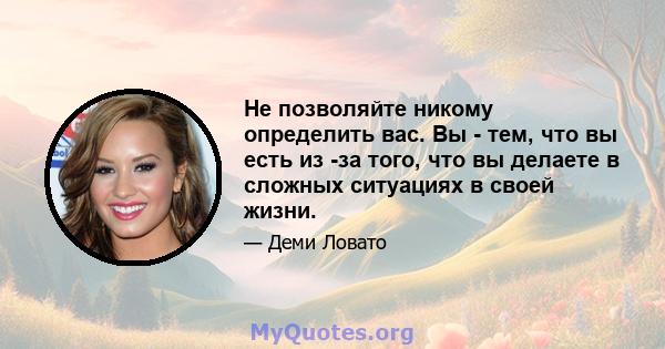 Не позволяйте никому определить вас. Вы - тем, что вы есть из -за того, что вы делаете в сложных ситуациях в своей жизни.