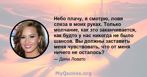 Небо плачу, я смотрю, ловя слеза в моих руках. Только молчание, как это заканчивается, как будто у нас никогда не было шансов. Вы должны заставить меня чувствовать, что от меня ничего не осталось?