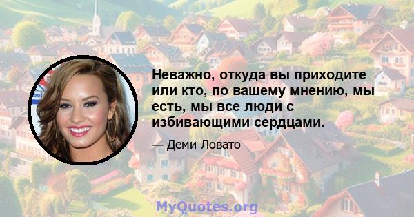 Неважно, откуда вы приходите или кто, по вашему мнению, мы есть, мы все люди с избивающими сердцами.