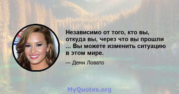 Независимо от того, кто вы, откуда вы, через что вы прошли ... Вы можете изменить ситуацию в этом мире.