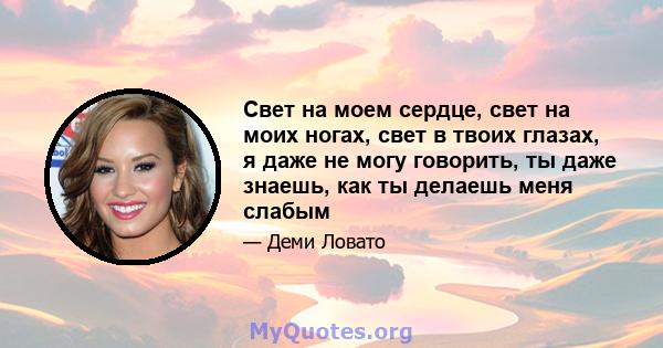 Свет на моем сердце, свет на моих ногах, свет в твоих глазах, я даже не могу говорить, ты даже знаешь, как ты делаешь меня слабым