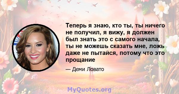 Теперь я знаю, кто ты, ты ничего не получил, я вижу, я должен был знать это с самого начала, ты не можешь сказать мне, ложь даже не пытайся, потому что это прощание