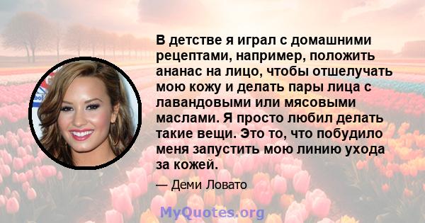 В детстве я играл с домашними рецептами, например, положить ананас на лицо, чтобы отшелучать мою кожу и делать пары лица с лавандовыми или мясовыми маслами. Я просто любил делать такие вещи. Это то, что побудило меня