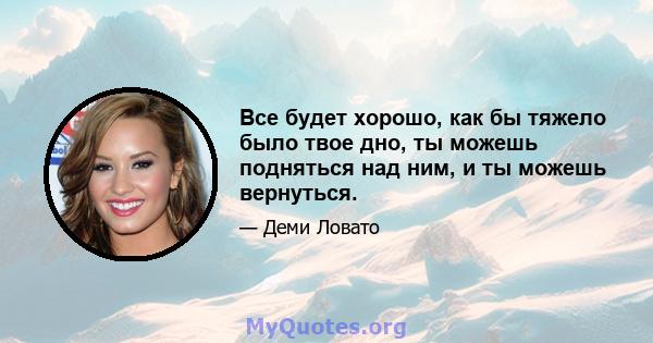 Все будет хорошо, как бы тяжело было твое дно, ты можешь подняться над ним, и ты можешь вернуться.