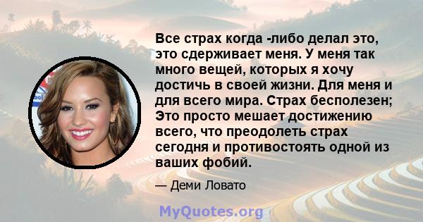 Все страх когда -либо делал это, это сдерживает меня. У меня так много вещей, которых я хочу достичь в своей жизни. Для меня и для всего мира. Страх бесполезен; Это просто мешает достижению всего, что преодолеть страх