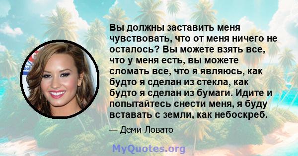 Вы должны заставить меня чувствовать, что от меня ничего не осталось? Вы можете взять все, что у меня есть, вы можете сломать все, что я являюсь, как будто я сделан из стекла, как будто я сделан из бумаги. Идите и