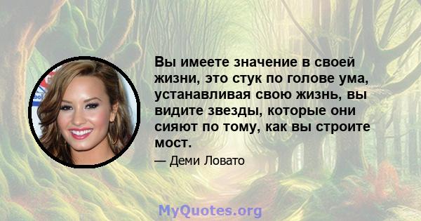 Вы имеете значение в своей жизни, это стук по голове ума, устанавливая свою жизнь, вы видите звезды, которые они сияют по тому, как вы строите мост.