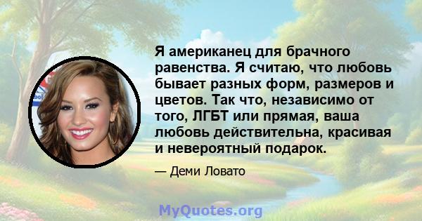 Я американец для брачного равенства. Я считаю, что любовь бывает разных форм, размеров и цветов. Так что, независимо от того, ЛГБТ или прямая, ваша любовь действительна, красивая и невероятный подарок.