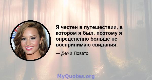 Я честен в путешествии, в котором я был, поэтому я определенно больше не воспринимаю свидания.