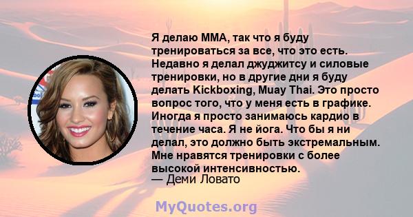 Я делаю ММА, так что я буду тренироваться за все, что это есть. Недавно я делал джуджитсу и силовые тренировки, но в другие дни я буду делать Kickboxing, Muay Thai. Это просто вопрос того, что у меня есть в графике.