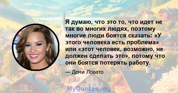 Я думаю, что это то, что идет не так во многих людях, поэтому многие люди боятся сказать: «У этого человека есть проблема» или «этот человек, возможно, не должен сделать это», потому что они боятся потерять работу.