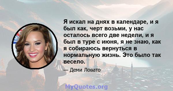 Я искал на днях в календаре, и я был как, черт возьми, у нас осталось всего две недели, и я был в туре с июня, я не знаю, как я собираюсь вернуться в нормальную жизнь. Это было так весело.