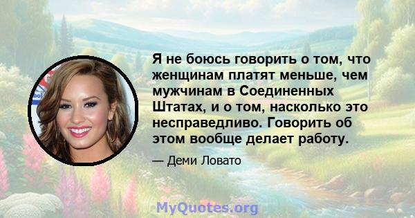 Я не боюсь говорить о том, что женщинам платят меньше, чем мужчинам в Соединенных Штатах, и о том, насколько это несправедливо. Говорить об этом вообще делает работу.