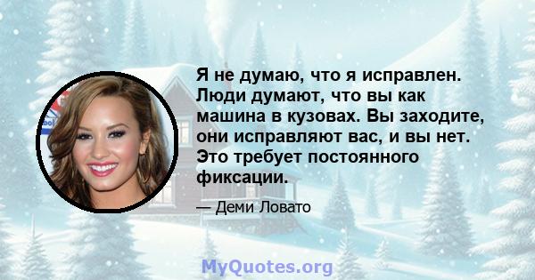 Я не думаю, что я исправлен. Люди думают, что вы как машина в кузовах. Вы заходите, они исправляют вас, и вы нет. Это требует постоянного фиксации.