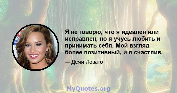 Я не говорю, что я идеален или исправлен, но я учусь любить и принимать себя. Мой взгляд более позитивный, и я счастлив.