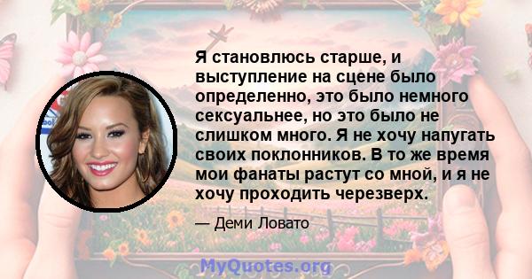 Я становлюсь старше, и выступление на сцене было определенно, это было немного сексуальнее, но это было не слишком много. Я не хочу напугать своих поклонников. В то же время мои фанаты растут со мной, и я не хочу