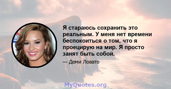 Я стараюсь сохранить это реальным. У меня нет времени беспокоиться о том, что я проецирую на мир. Я просто занят быть собой.