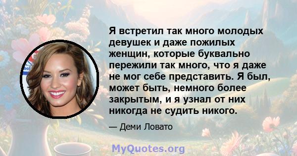 Я встретил так много молодых девушек и даже пожилых женщин, которые буквально пережили так много, что я даже не мог себе представить. Я был, может быть, немного более закрытым, и я узнал от них никогда не судить никого.