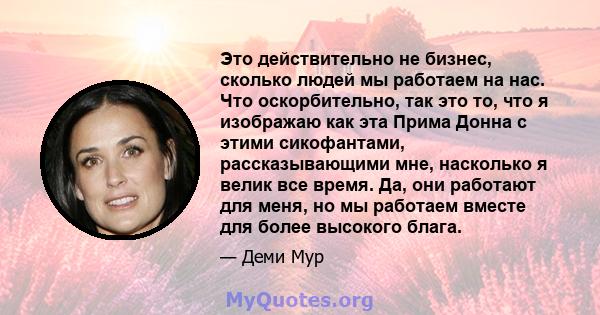 Это действительно не бизнес, сколько людей мы работаем на нас. Что оскорбительно, так это то, что я изображаю как эта Прима Донна с этими сикофантами, рассказывающими мне, насколько я велик все время. Да, они работают