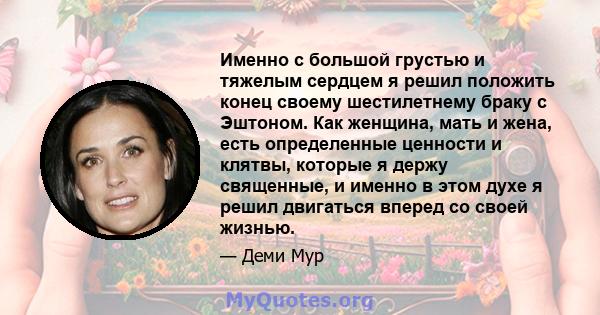 Именно с большой грустью и тяжелым сердцем я решил положить конец своему шестилетнему браку с Эштоном. Как женщина, мать и жена, есть определенные ценности и клятвы, которые я держу священные, и именно в этом духе я