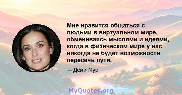 Мне нравится общаться с людьми в виртуальном мире, обмениваясь мыслями и идеями, когда в физическом мире у нас никогда не будет возможности пересечь пути.