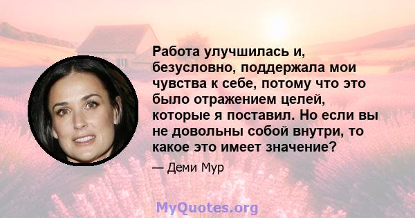 Работа улучшилась и, безусловно, поддержала мои чувства к себе, потому что это было отражением целей, которые я поставил. Но если вы не довольны собой внутри, то какое это имеет значение?