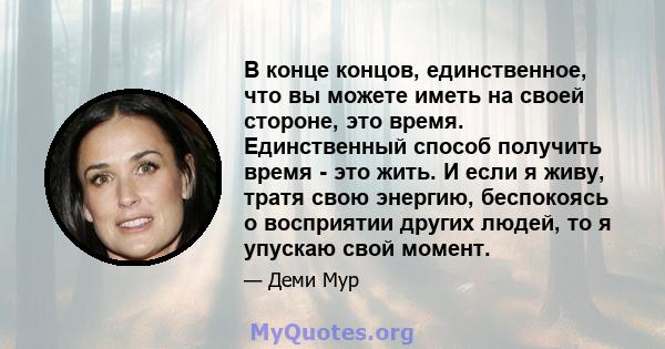 В конце концов, единственное, что вы можете иметь на своей стороне, это время. Единственный способ получить время - это жить. И если я живу, тратя свою энергию, беспокоясь о восприятии других людей, то я упускаю свой