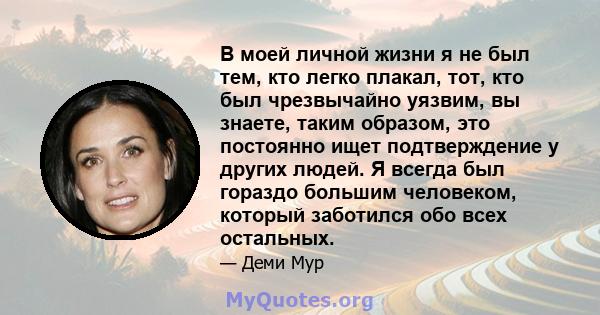 В моей личной жизни я не был тем, кто легко плакал, тот, кто был чрезвычайно уязвим, вы знаете, таким образом, это постоянно ищет подтверждение у других людей. Я всегда был гораздо большим человеком, который заботился