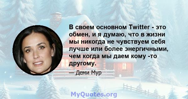 В своем основном Twitter - это обмен, и я думаю, что в жизни мы никогда не чувствуем себя лучше или более энергичными, чем когда мы даем кому -то другому.