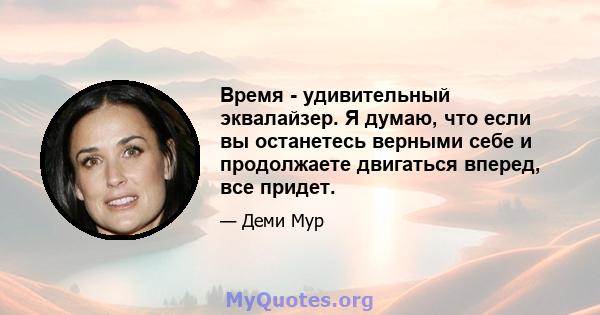 Время - удивительный эквалайзер. Я думаю, что если вы останетесь верными себе и продолжаете двигаться вперед, все придет.